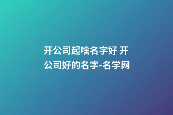 开公司起啥名字好 开公司好的名字-名学网